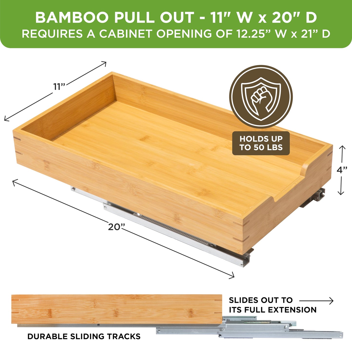 HOLDN’ STORAGE Bamboo Wooden Pull out Cabinet Organizer 11" W x 20" D - Requires At Least a 12.25" W x 21" D. Cabinet Opening. W/Lifetime Limited Warranty. Bamboo Tray and Heavy gauge metal rails.
